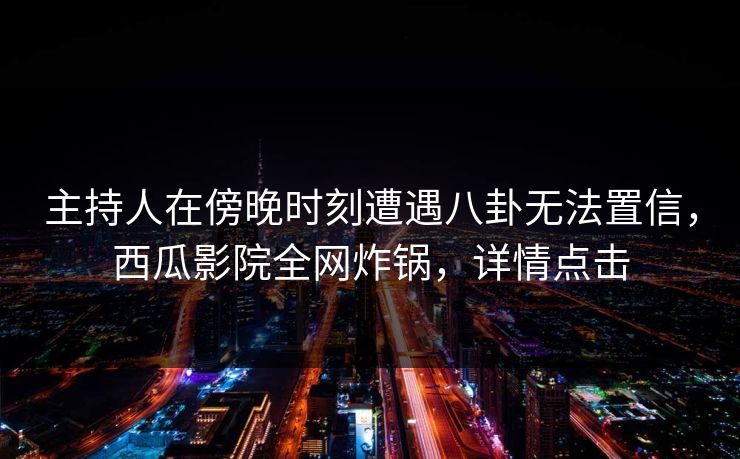 主持人在傍晚时刻遭遇八卦无法置信，西瓜影院全网炸锅，详情点击
