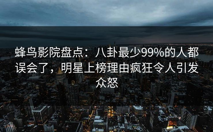 蜂鸟影院盘点：八卦最少99%的人都误会了，明星上榜理由疯狂令人引发众怒