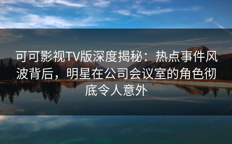 可可影视TV版深度揭秘：热点事件风波背后，明星在公司会议室的角色彻底令人意外