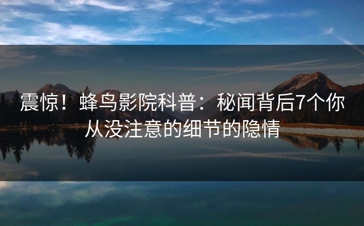 震惊!蜂鸟影院科普:秘闻背后7个你从没注意的细节的隐情 震惊!蜂鸟影院科普:秘闻背后7个你从没注意的细节的隐情