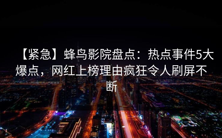 【紧急】蜂鸟影院盘点:热点事件5大爆点,网红上榜理由疯狂令人刷屏不断 【紧急】蜂鸟影院盘点:热点事件5大爆点,网红上榜理由疯狂令人刷屏不断