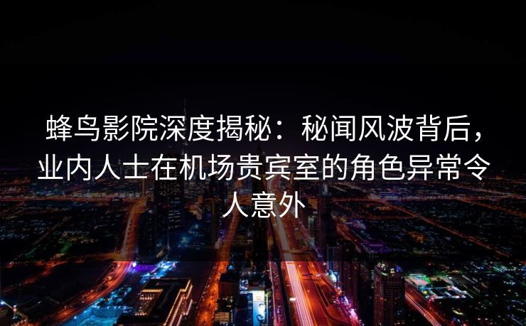 蜂鸟影院深度揭秘：秘闻风波背后，业内人士在机场贵宾室的角色异常令人意外