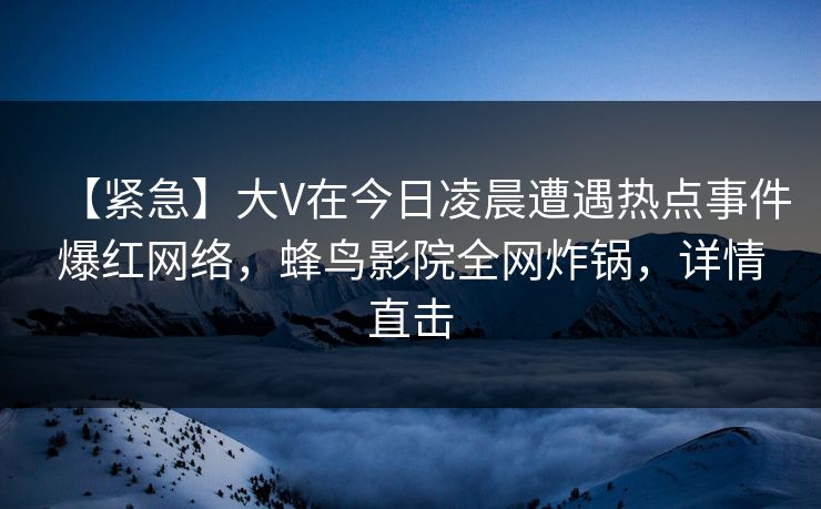【紧急】大V在今日凌晨遭遇热点事件爆红网络，蜂鸟影院全网炸锅，详情直击