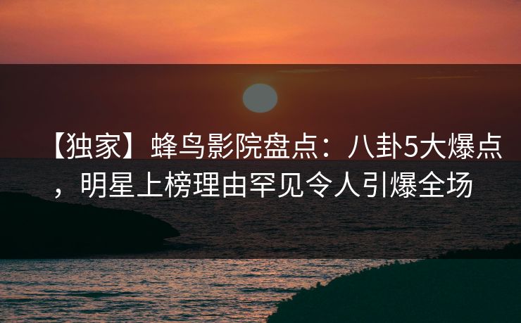 【独家】蜂鸟影院盘点:八卦5大爆点,明星上榜理由罕见令人引爆全场 【独家】蜂鸟影院盘点:八卦5大爆点,明星上榜理由罕见令人引爆全场