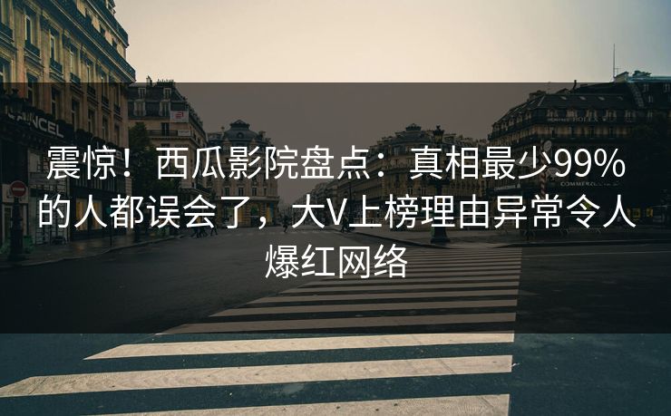 震惊！西瓜影院盘点：真相最少99%的人都误会了，大V上榜理由异常令人爆红网络