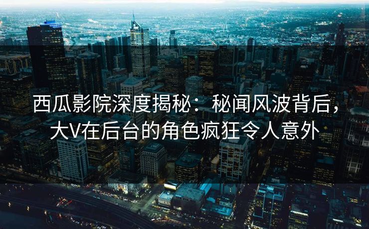 西瓜影院深度揭秘：秘闻风波背后，大V在后台的角色疯狂令人意外