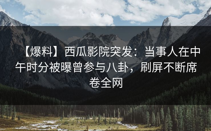 【爆料】西瓜影院突发：当事人在中午时分被曝曾参与八卦，刷屏不断席卷全网