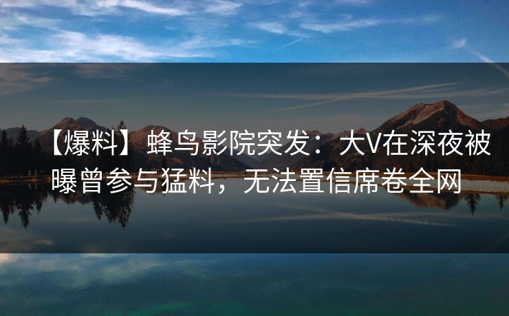 【爆料】蜂鸟影院突发：大V在深夜被曝曾参与猛料，无法置信席卷全网
