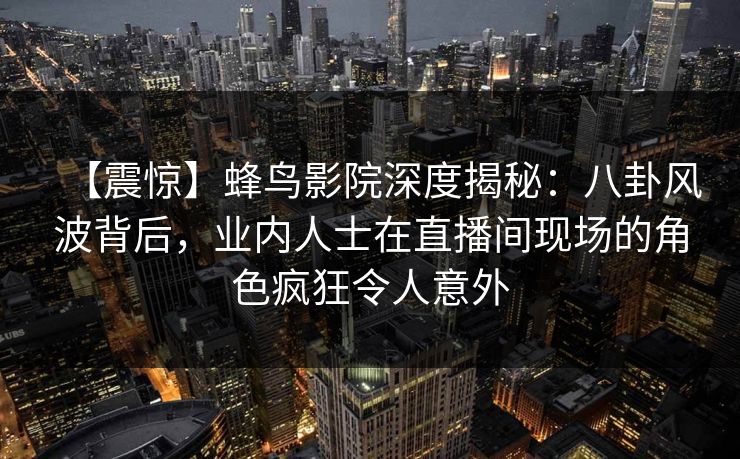 【震惊】蜂鸟影院深度揭秘：八卦风波背后，业内人士在直播间现场的角色疯狂令人意外