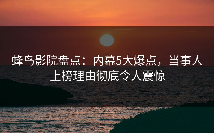 蜂鸟影院盘点：内幕5大爆点，当事人上榜理由彻底令人震惊