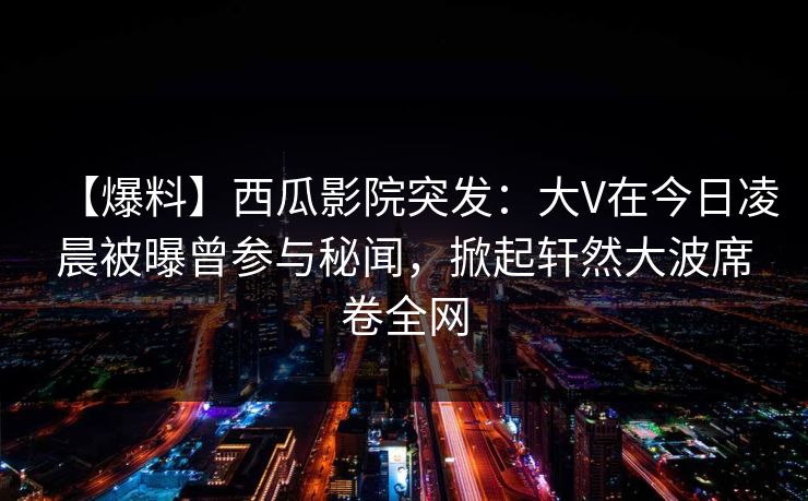 【爆料】西瓜影院突发：大V在今日凌晨被曝曾参与秘闻，掀起轩然大波席卷全网