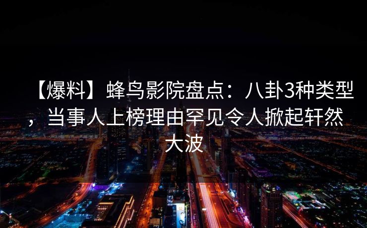 【爆料】蜂鸟影院盘点：八卦3种类型，当事人上榜理由罕见令人掀起轩然大波