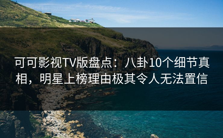 可可影视TV版盘点：八卦10个细节真相，明星上榜理由极其令人无法置信