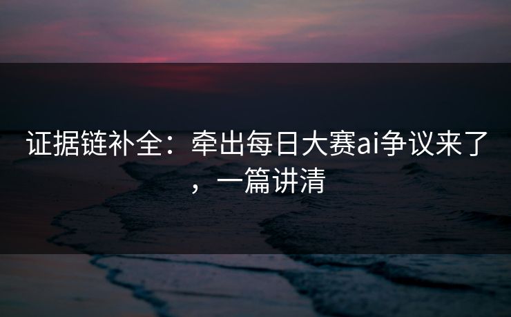 证据链补全:牵出每日大赛ai争议来了,一篇讲清 证据链补全:牵出每日大赛ai争议来了,一篇讲清