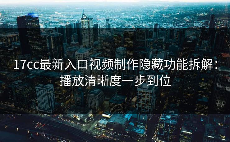17cc最新入口视频制作隐藏功能拆解：播放清晰度一步到位