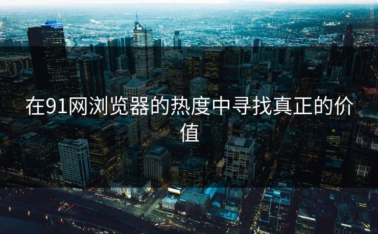 在91网浏览器的热度中寻找真正的价值 在91网浏览器的热度中寻找真正的价值