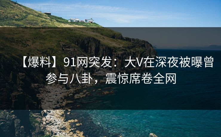 【爆料】91网突发：大V在深夜被曝曾参与八卦，震惊席卷全网